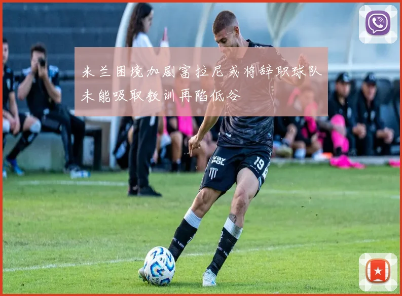 米兰困境加剧富拉尼或将辞职球队未能吸取教训再陷低谷