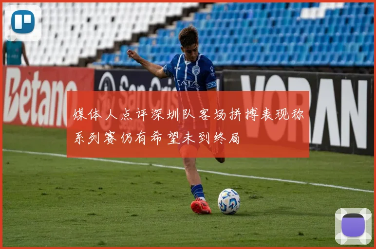 媒体人点评深圳队客场拼搏表现称系列赛仍有希望未到终局