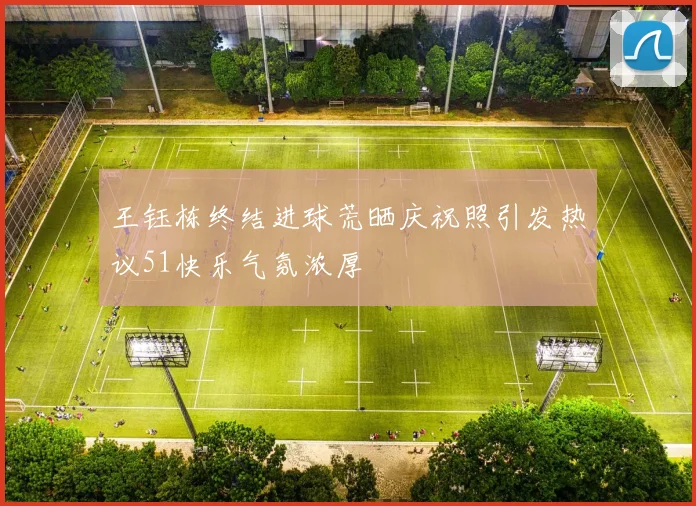王钰栋终结进球荒晒庆祝照引发热议51快乐气氛浓厚