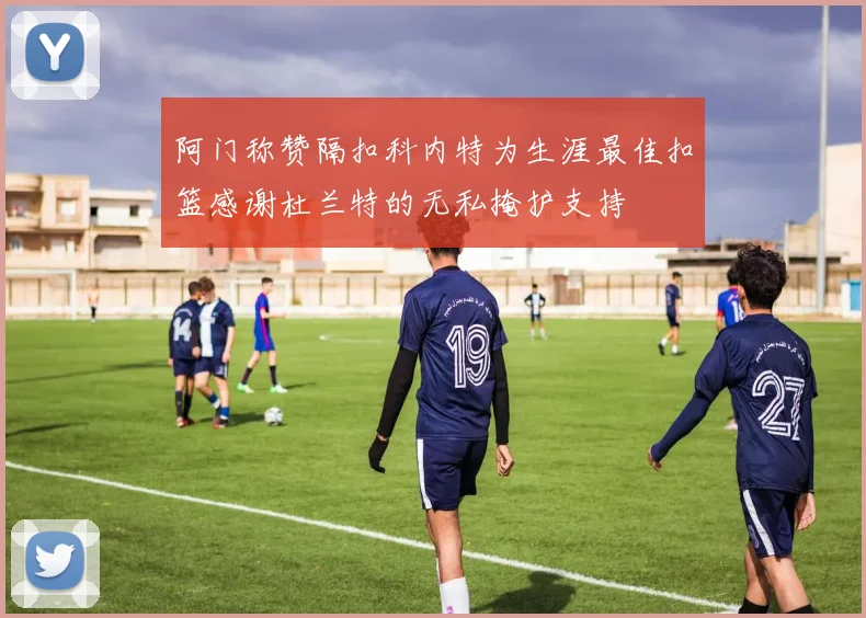 阿门称赞隔扣科内特为生涯最佳扣篮感谢杜兰特的无私掩护支持
