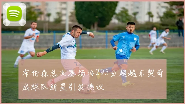 布伦森总决赛场均295分超越东契奇成球队新星引发热议