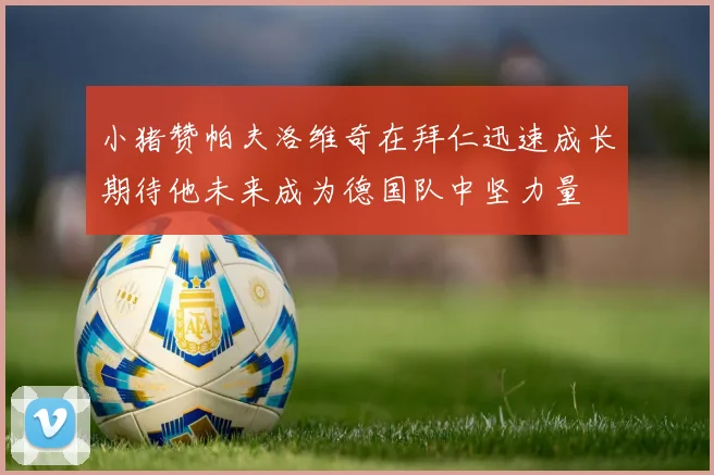 小猪赞帕夫洛维奇在拜仁迅速成长期待他未来成为德国队中坚力量